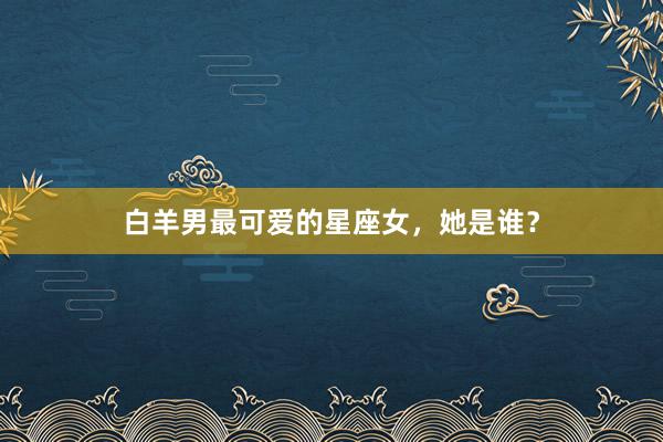 白羊男最可爱的星座女，她是谁？