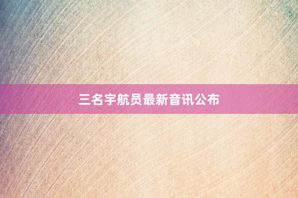 三名宇航员最新音讯公布