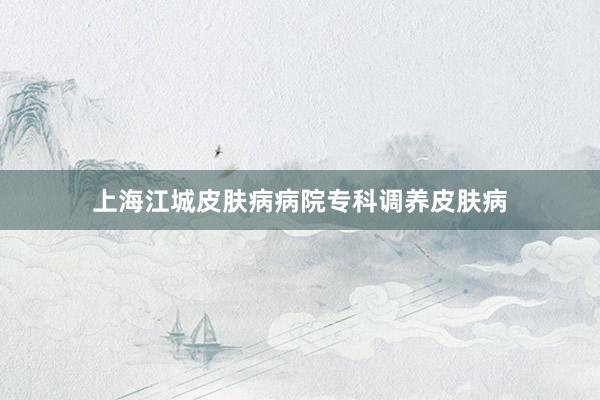 上海江城皮肤病病院专科调养皮肤病