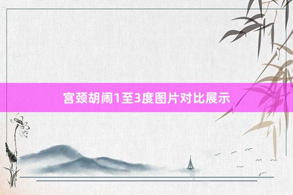 宫颈胡闹1至3度图片对比展示