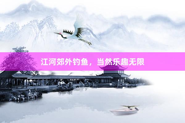 江河郊外钓鱼，当然乐趣无限