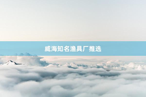 威海知名渔具厂推选